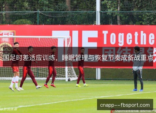 国足时差适应训练，睡眠管理与恢复节奏成备战重点